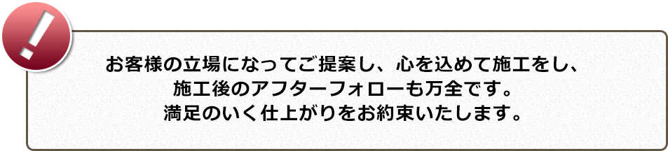 お客様の立場になってご提案し、心を込めて施工をし、施工後のアフターフォローも万全です。満足のいく仕上がりをお約束いたします。